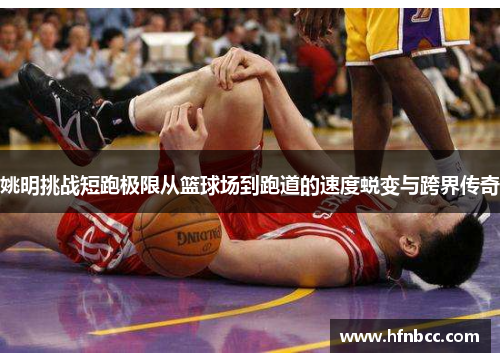 姚明挑战短跑极限从篮球场到跑道的速度蜕变与跨界传奇