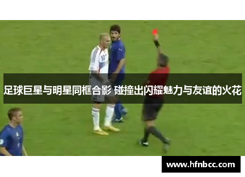 足球巨星与明星同框合影 碰撞出闪耀魅力与友谊的火花