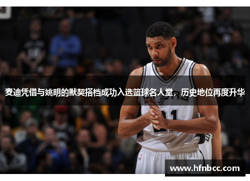 麦迪凭借与姚明的默契搭档成功入选篮球名人堂，历史地位再度升华