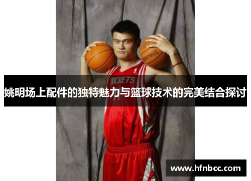 姚明场上配件的独特魅力与篮球技术的完美结合探讨
