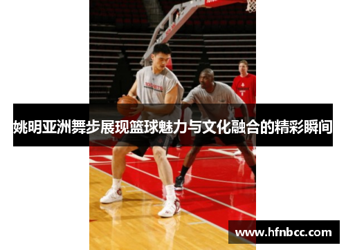 姚明亚洲舞步展现篮球魅力与文化融合的精彩瞬间