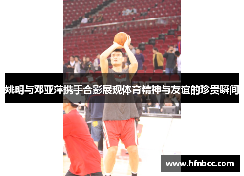 姚明与邓亚萍携手合影展现体育精神与友谊的珍贵瞬间