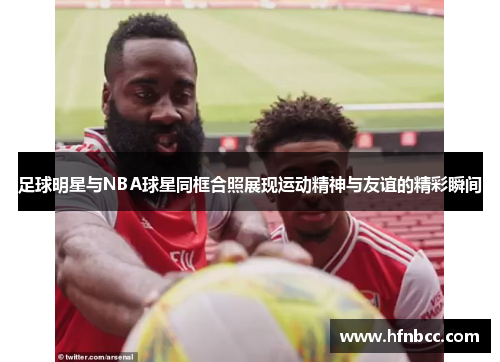足球明星与NBA球星同框合照展现运动精神与友谊的精彩瞬间